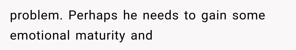 problem. Perhaps he needs to gain some emotional maturity and