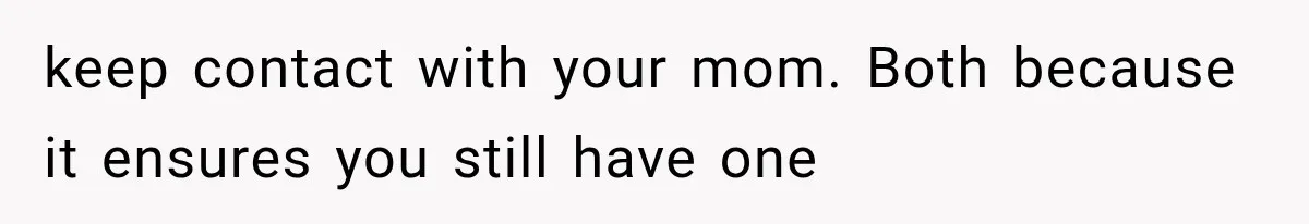 keep contact with your mom. Both because it ensures you still have one