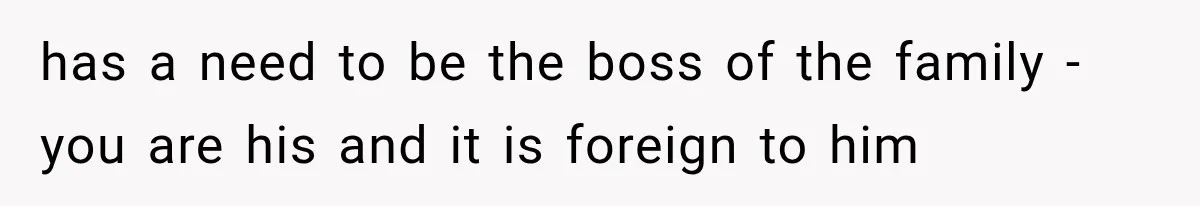 has a need to be the boss of the family - you are his and it is foreign to him