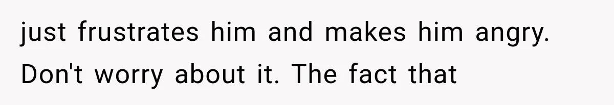 just frustrates him and makes him angry. Don't worry about it. The fact that