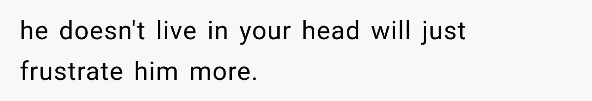 he doesn't live in your head will just frustrate him more.
