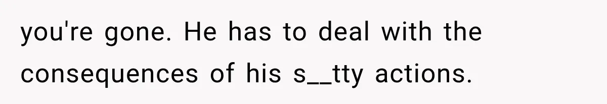 you're gone. He has to deal with the consequences of his s__tty actions.