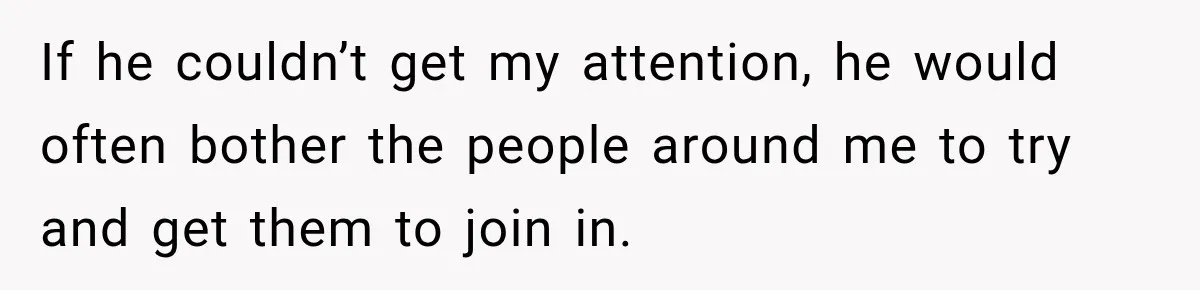 If he couldn’t get my attention, he would often bother the people around me to try and get them to join in.