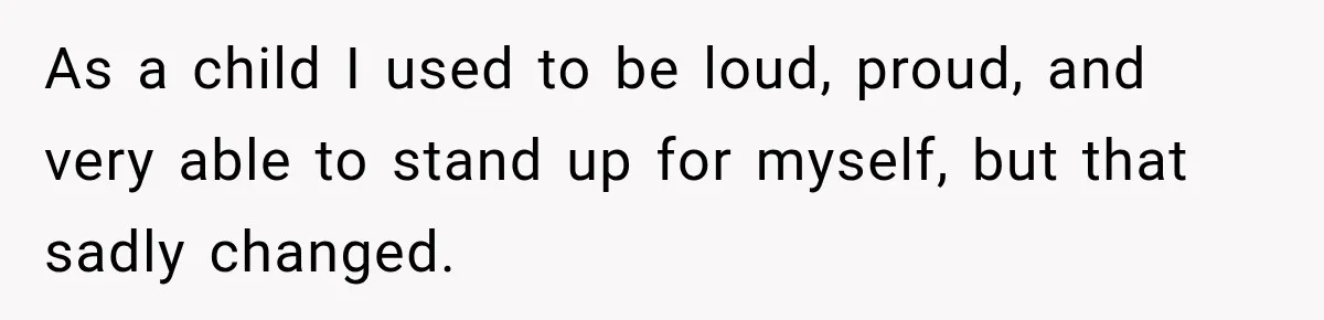 As a child I used to be loud, proud, and very able to stand up for myself, but that sadly changed.