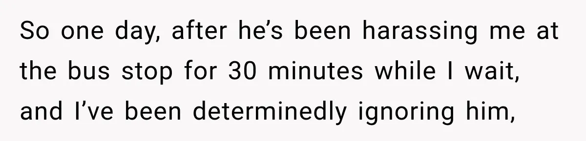 So one day, after he’s been harassing me at the bus stop for 30 minutes while I wait, and I’ve been determinedly ignoring him,