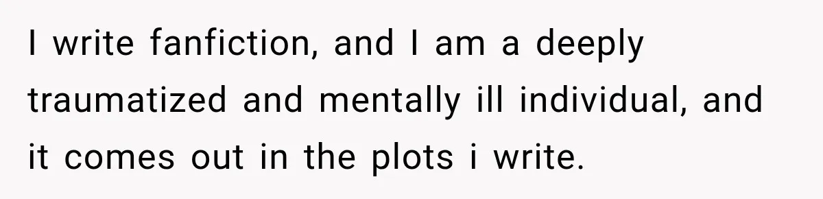 I write fanfiction, and I am a deeply traumatized and mentally ill individual, and it comes out in the plots i write.