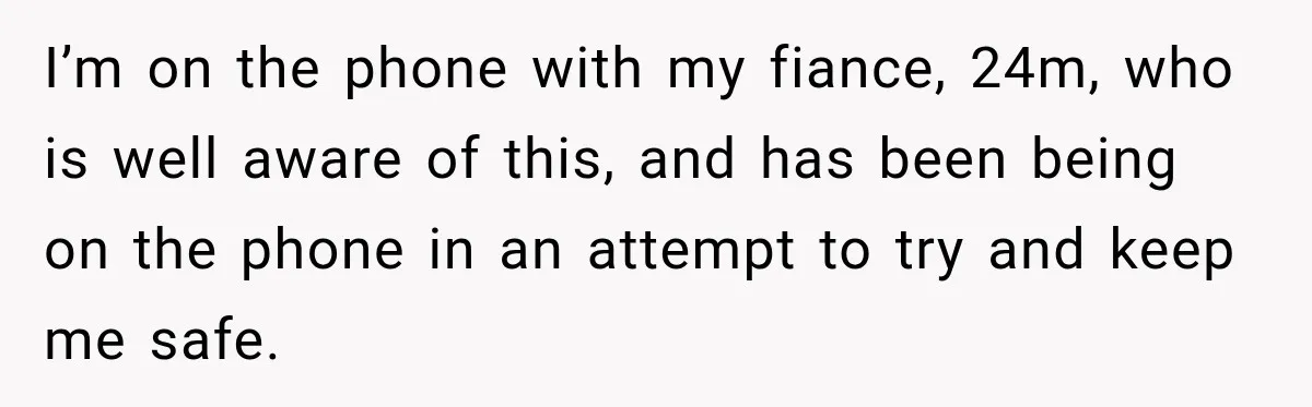 I’m on the phone with my fiance, 24m, who is well aware of this, and has been being on the phone in an attempt to try and keep me safe.