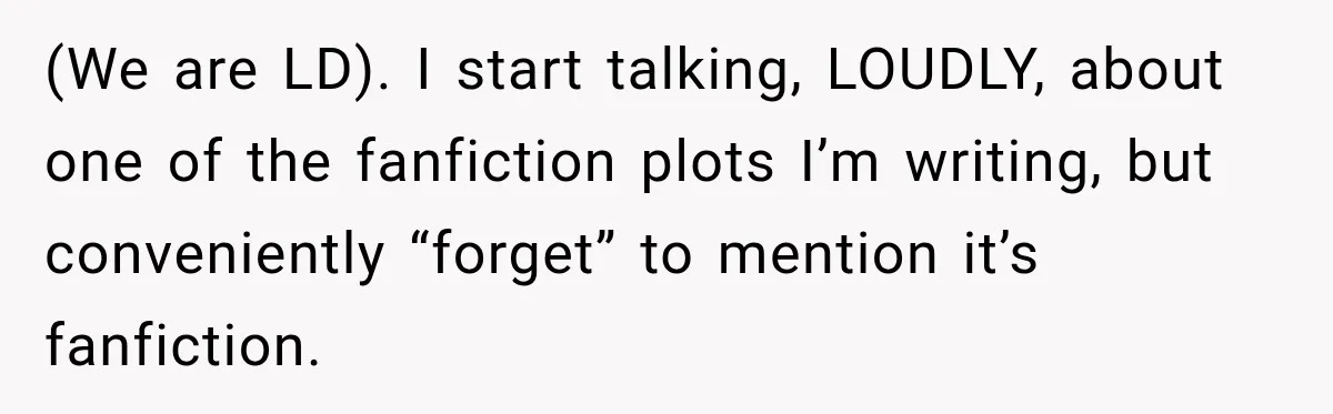(We are LD). I start talking, LOUDLY, about one of the fanfiction plots I’m writing, but conveniently “forget” to mention it’s fanfiction.