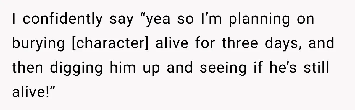 I confidently say “yea so I’m planning on burying [character] alive for three days, and then digging him up and seeing if he’s still alive!”