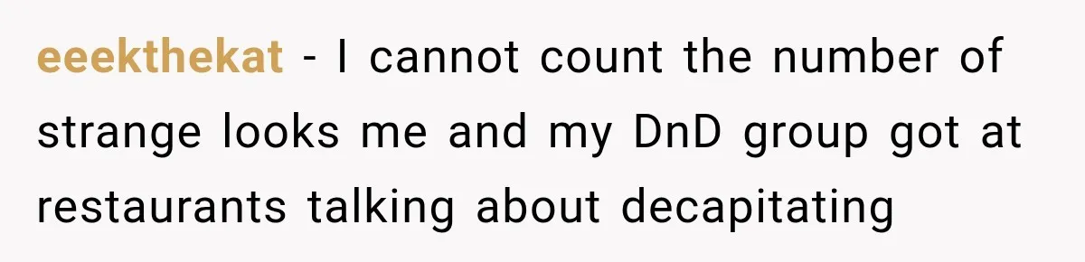 eeekthekat − I cannot count the number of strange looks me and my DnD group got at restaurants talking about decapitating
