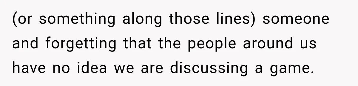 (or something along those lines) someone and forgetting that the people around us have no idea we are discussing a game.