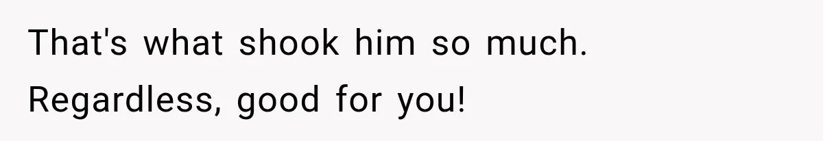 That's what shook him so much. Regardless, good for you!