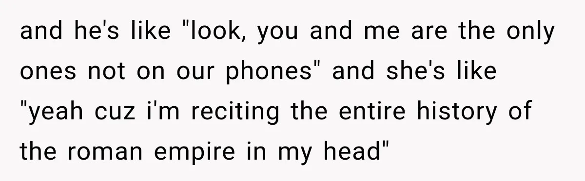 and he's like "look, you and me are the only ones not on our phones" and she's like "yeah cuz i'm reciting the entire history of the roman empire in...