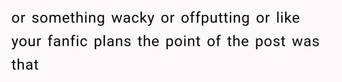 or something wacky or offputting or like your fanfic plans the point of the post was that