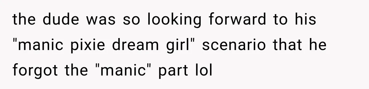 the dude was so looking forward to his "manic pixie dream girl" scenario that he forgot the "manic" part lol