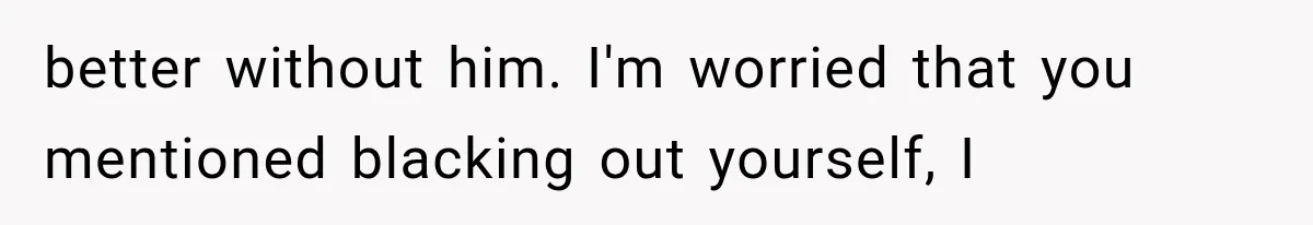 better without him. I'm worried that you mentioned blacking out yourself, I
