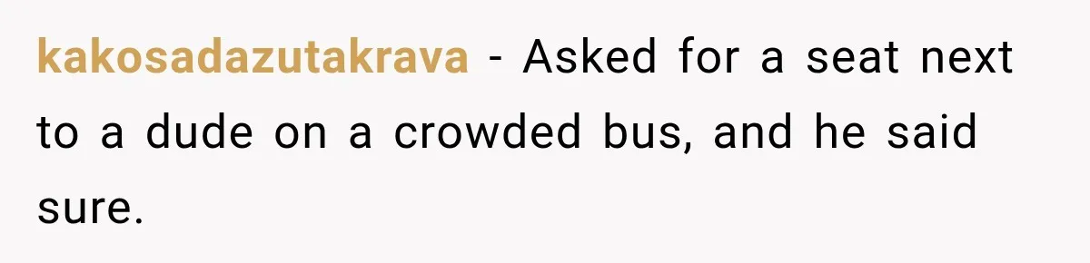 kakosadazutakrava − Asked for a seat next to a dude on a crowded bus, and he said sure.