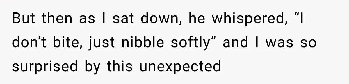 But then as I sat down, he whispered, “I don’t bite, just nibble softly” and I was so surprised by this unexpected