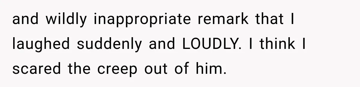 and wildly inappropriate remark that I laughed suddenly and LOUDLY. I think I scared the creep out of him.