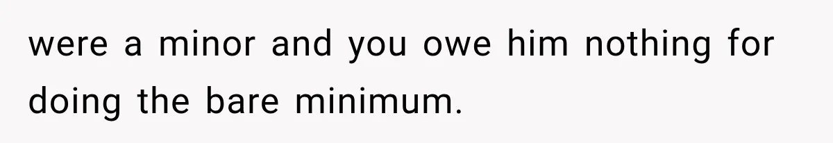were a minor and you owe him nothing for doing the bare minimum.