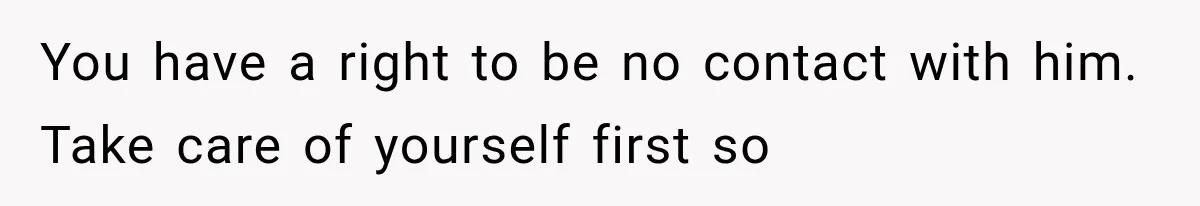 You have a right to be no contact with him. Take care of yourself first so