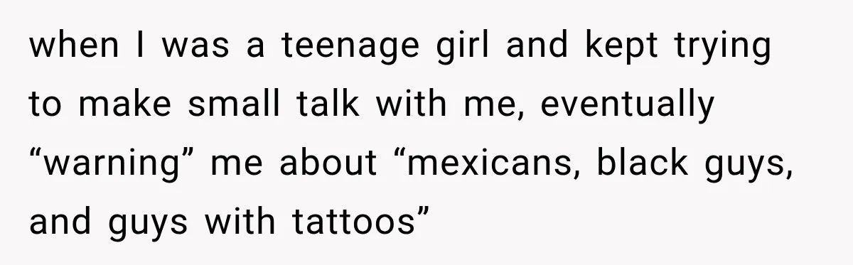 when I was a teenage girl and kept trying to make small talk with me, eventually “warning” me about “mexicans, black guys, and guys with tattoos”