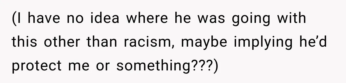 (I have no idea where he was going with this other than racism, maybe implying he’d protect me or something???)