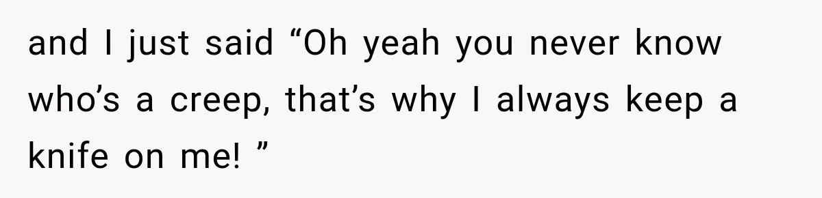 and I just said “Oh yeah you never know who’s a creep, that’s why I always keep a knife on me! ”