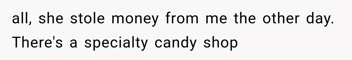 all, she stole money from me the other day. There's a specialty candy shop
