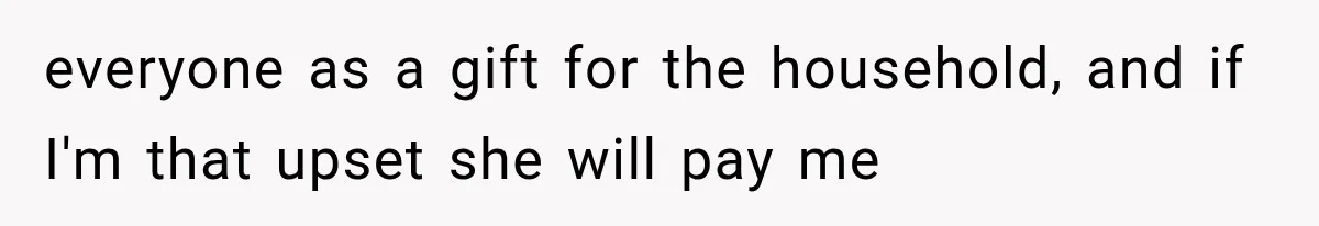 everyone as a gift for the household, and if I'm that upset she will pay me