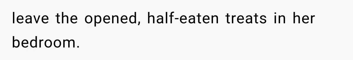 leave the opened, half-eaten treats in her bedroom.