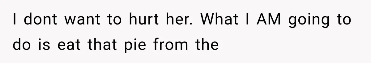 I dont want to hurt her. What I AM going to do is eat that pie from the