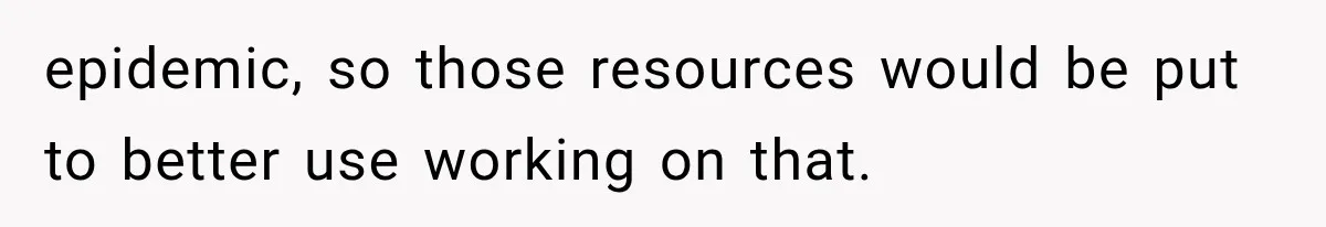 epidemic, so those resources would be put to better use working on that.