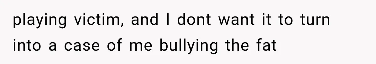 playing victim, and I dont want it to turn into a case of me bullying the fat