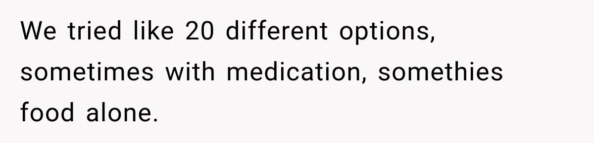 We tried like 20 different options, sometimes with medication, somethies food alone.
