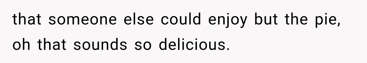 that someone else could enjoy but the pie, oh that sounds so delicious.