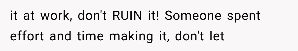 it at work, don't RUIN it! Someone spent effort and time making it, don't let