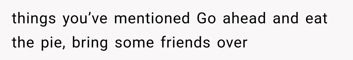 things you’ve mentioned Go ahead and eat the pie, bring some friends over