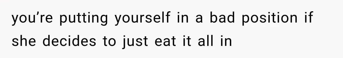 you’re putting yourself in a bad position if she decides to just eat it all in