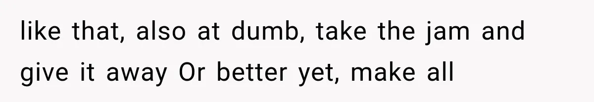 like that, also at dumb, take the jam and give it away Or better yet, make all