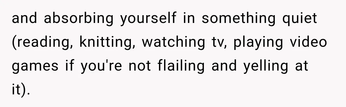 and absorbing yourself in something quiet (reading, knitting, watching tv, playing video games if you're not flailing and yelling at it).