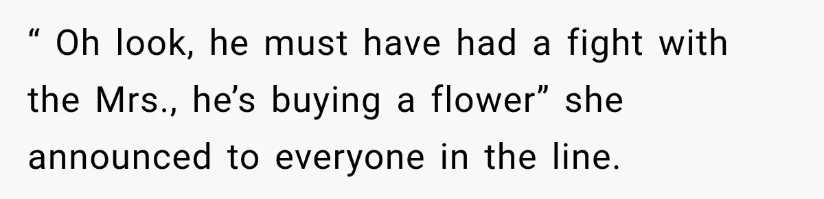 Clerk Jokes About A Man Buying Flowers, Then Learns They’re For His Son’s Grave “ Oh look, he must have had a fight with the Mrs., he’s buying a flower” she announced to everyone in the line.