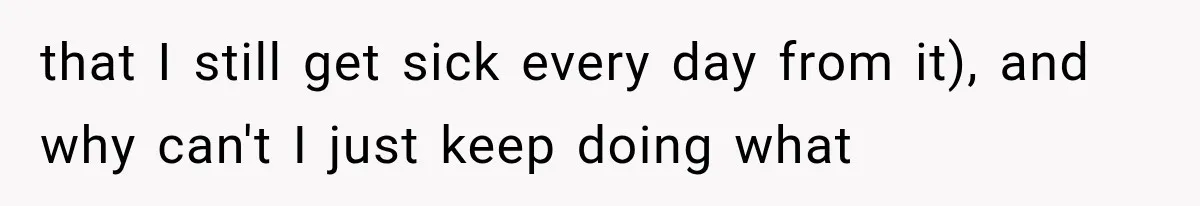 that I still get sick every day from it), and why can't I just keep doing what