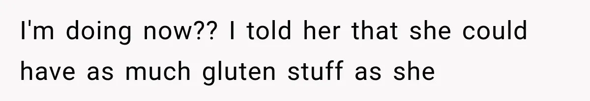 I'm doing now?? I told her that she could have as much gluten stuff as she