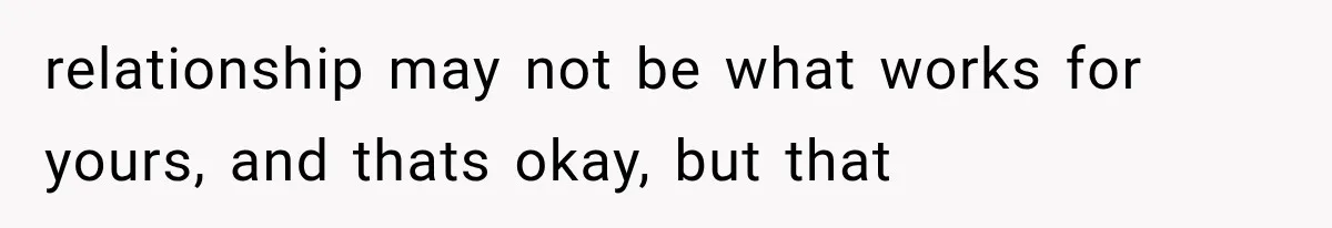 relationship may not be what works for yours, and thats okay, but that