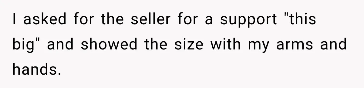 Clerk Jokes About A Man Buying Flowers, Then Learns They’re For His Son’s Grave I asked for the seller for a support "this big" and showed the size with my arms and hands.