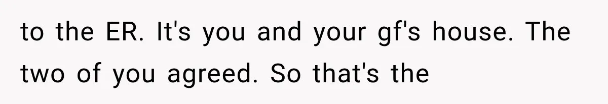 to the ER. It's you and your gf's house. The two of you agreed. So that's the
