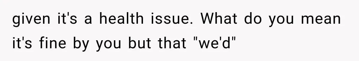 given it's a health issue. What do you mean it's fine by you but that "we'd"