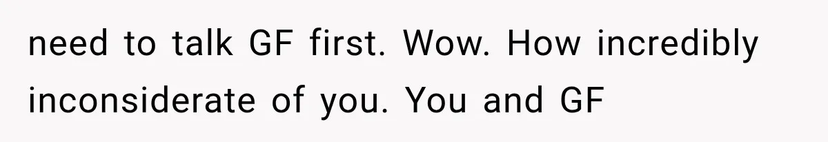 need to talk GF first. Wow. How incredibly inconsiderate of you. You and GF