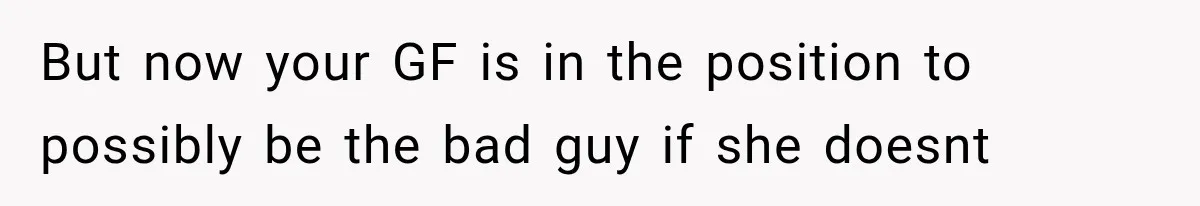 But now your GF is in the position to possibly be the bad guy if she doesnt